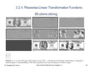 a b c
d e f
g b i
FlGURfi L) 4 (a) An 8-bit gray-scale image of size 500 x 1192 pixels.(b) through (i) Bit planes 1 through 8,
with bit plane 1 corresponding to the least significant bit. Each bit plane is a binary ioiage.
3.2.4 Piecewise-Linear Transformation Functions
Bit-plane slicing
R.C. Gonzales & R.E. Woods Dept. of Internet &Multimedia Eng., Changhoon Yim 23
 