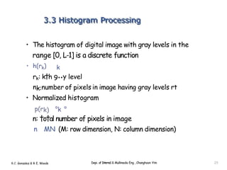 • The histogram of digital image with gray levels in the
range [0, L-1] is a discrete function
• h(rk) k
rk: k†h 9••y level
nk:number of pixels in image having gray levels rt
• Normalized histogram
p(rk) °k °
n: †o†al number of pixels in image
n MN (M: row dimension, N: column dimension)
R.C. Gonzalez & R E. Woods Depi. of Interne1 & Mullimedia Eng , Changhoon Yim 25
 