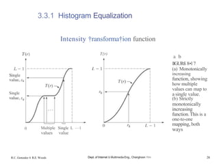 Single
3.3.1 Histogram Equalization
Intensity †ransforma†ion function
0 Multiple Single L —1
values value
R.C. Gonzalez 6 R.E. Woods
T{r)
Dept. of Internet & Multimedia Eng., Changhoon Yim
a b
IlGURfi 8•l 7
(a) Monotonically
increasing
function, showing
how multiple
values can map to
a single value.
(b) Strictly
monotonically
increasing
function.This is a
one-to-one
mapping, both
ways
28
 