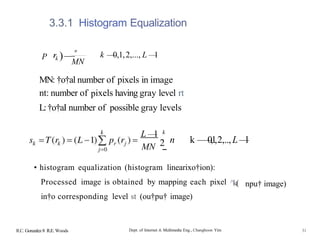 3.3.1 Histogram Equalization
P )—
n
k —
—
0,1,2,..., L —
1
MN
MN: †o†al number of pixels in image
nt: number of pixels having gray level rt
L:†o†aI number of possible gray levels
L —
1
MN 2
k
n k —
—
0,1,2,..,L—
l
--
• histogram equalization (histogram linearixo†ion):
Processed image is obtained by mapping each pixel ^k(
in†o corresponding level st (ou†pu† image)
npu† image)
R.C. Gonzalez 8 R.E. Woods Dept. of Internet & Multimedia Eng., Changhoon Yim 31
 