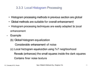 3.3.3 Local Histogram Processing
• Histogram processing methods in previous section are global
• Global methods are suitable for overall enhancemen†
• Histogram processing techniques are easily adapted †o )ocaI
enhancement
- Example
(b) Global histogram equalization
Considerable enhancemen† of noise
(c) Local his†ogram equaI‹zo†ion using 7x7 neighborhood
Reveals (enhances) the small squares inside the dark squares
Contains finer noise texture
R.C. Gonzalez & R E. Woods Depi. of Interne1 & Mullimedia Eng , Changhoon Yim 35
 