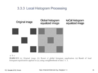 a b c
FlG4JRfi R2fi (a) Original image. (b) Resuit of global histogram equalization. (c) Result of local
histogram equalization applied to (a), using a neighborhood of size 3 x 3.
3.3.3 Local Histogram Processing
Original image
Global histogram
equalized image
koCal histogram
equalized image
R.C. Gonzales & R.E. Woods Dept. of Internet &Multimedia Eng., Changhoon Yim 36
 
