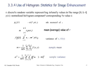 3.3.4 Use ofHistogram Statistics for Image Enhancement
r: discre†e random variable represen†ing in†ensi†y values in †he range [0, L
—
1]
p(rá): normolized his†ogram componen† corresponding †o value rá
—rt/)" p(r,) nth momen† of r
c
—
i
r,per,)
i=0
›
Z •. —••2
p(ri)
i=0
m
/'2(r)
1
MN
R.C. Gonzalez 8 R.E. Woods
if —
I N—I
mean (average) value of r
Variance of r, 62(r)
M —
1 N —
l
MN Z L If •
sample mean
) —
m]2
sample variance
Dept. of Internet & Multimedia Eng., Changhoon Yim 37
 