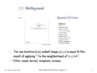 3.1 Bn8kgound
Oi'igin Spatial fiI†erin9
(.i, y) in an image
in the spatial
domain. The
neighborhood is
moved from pixel
to pixel in the
image to generate
an output image.
- For any location (x,y), ou†pu† image g(x,y) is equal †o †he
result of applying T to the neighborhood of (x,y) in f
• Filter: mask, kernel, template, window
R.C. Gonzalez 6 R.E. Woods Dept. of Internet & Multimedia Eng., Changhoon Yim 4
 