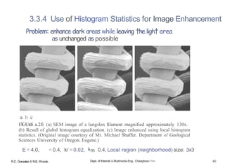 3.3.4 Use of Histogram Statistics for Image Enhancement
Problem: enhance dark areas while leaving †heligh† area
as unchanged as possible
a b c
FlGUitfi a.2fi (a) SEM image of a lungslen filament magnified approximately 130x.
(b) Resull of globsl histogram equalization. (c) Image enhanced using local histogram
statistics. (Original image courtesy of Mr. Michael Shaffer. Department of Geological
Sciences University of Oregon. Eugene.)
E = 4.0, = 0.4, k/ = 0.02, km 0.4, Local region (neighborhood) size: 3x3
R.C. Gonzalez 6 R.E. Woods Dept. of Internet & Multimedia Eng., Changhoon Yim 40
 