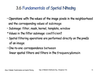 3.6 Fundamentals ofSpetial Nltedng
• Operations wi†h †hevalues of the image pixels in the neighborhood
and the corresponding values of subimoge
• Subimoge: filter, mask, kernel, template, window
•Values in †he fil†er subimage: coefficien†
• Spatial filtering operations are performed directly on †hep‹xeIs
of an image
• One-to-one correspondence between
linear spatial filters and filters in †he frequency
domain
Ghap 3 Intensity Transformalions and Spatial Filtering Depi. of Interne1 & Mullimedia Eng , Changhoon Yim 41
 
