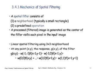 3.4.1Mechanics ofSpatial Filtering
• A spatial fil†er consists of
(1) a neighborhood (typically a small rectangle)
(2) a predefined operation
• A processed (filtered) image is generated as the center of
the fil†er visi†s each pixel in †he inpu† image
• Linear spatial filtering using 3x3 neighborhood
• At any point (x,y), the response, g(x,y), of the filter
g(x,y) - w(-1,-1)f(x-1,y-1)• w(-1,0)f(x-1,y)•
• w(0,0)f(x,y) + ...• w(1,0)f(x•1,y)• w(1,1)f(x•1,y•1)
Chap.3 intensity Transformations and Spatial Filt6rin0 Dept. of Internet & Mulñmedia Eng., Changhoon Yim 42
 