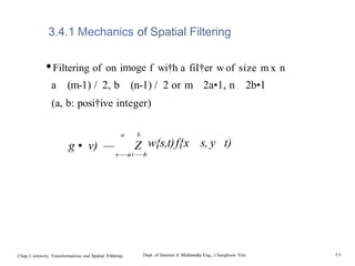 3.4.1 Mechanics of Spatial Filtering
•Filtering of on imoge f wi†h a fiI†er w of size m x n
a (m-1) / 2, b (n-1) / 2 or m 2a•1, n 2b•1
(a, b: posi†ive integer)
a b
g • v) — Z w{s,t)f{x s, y t)
s——
—
at—
—
—
b
Chap.3 intensity Transformations and Spatial Filt6rin0 Dept. of Internet & Multimedia Eng., Changhoon Yim 44
 