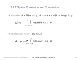 3.4.2 Spatial Correlation and Convolution
• Correlation of a fil†er w(x,y) of size m x n wi†h on image f(x,y)
a b
g{x v) L was,t)f{x+s,y t)
s=-a t—--b
• Convolu†ion of w(x,y) and f(x,y)
8 •. yJ —
—°
Z
b
I w{s,t)f{x —
s, y—
t)
Chap.3 Intensity Trarisformatlons and Spatla| Filter|ng Dept. of Internet & Multimedia Eng., Changhoon Yim 47
 