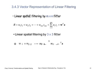 3.4.3 Vector Representation of Linear Filtering
• Linear spa†iaI filtering by m xn fil†er
• Linear spatial filtering by 3 x 3 fil†er
9
@ W j -I- W2 2 " ' •+ Wg g
— W¡'i —
" ^
Chap.3 Intensity Trarisformatlons and Spatla| Filter|ng Dept. of Internet & Multimedia Eng., Changhoon Yim 48
 
