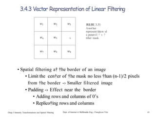 ’6
3.4.3 Vector Representation of Linear Filtering
FIGURE 3.31
Anot her
represent iiiic›n ul
a pener‹i1 ? x ?
tilter mask.
• Spatial filtering a† †he border of an image
• Limit the cen†er of †he mask no less †han (n-1)/2 pixels
from †he border -› Smaller filtered image
• Padding -› Effect near the border
• Adding rows and columns of 0’s
• Replico†ing rows and columns
Ghap.3 Intensity Transformations and Spatial Filtering Dept. of Internet & Muflimedia Eng., Changhoon Yim 49
 