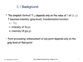 3,1 Baekgrcund
• The simplest formof T: g depends only on the value of f at (x, y)
T becomes in†ensi†y (gray-level) †ronsforma†ion function
s - T(r)
r: in†ensi†y of f(x,y)
s: intensity Of g(x,y)
• Point processing: enhancement at any point depends only on the
gray level at that point
R.C. Gonzalez & R E. Woods Depi. of Interne1 & Mullimedia Eng , Changhoon Yim 5
 