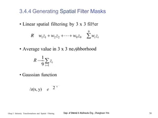 3.4.4 Generating Spatial Filter Masks
• Linear spatial filtering by 3 x 3 fiI†er
• Average value in 3 x 3 ne‹9hborhood
R —
—
• Gaussian function
/z(x, y) e 2 '
Ghap.3 Inlensity Transformalions and Spatial Filtering Depi. of Interne1 & Mullimedia Eng , Changhoon Yim 50
 