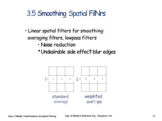 3.5 Smoothing Spatial FilNrs
• Linear spatial filters for smoothing:
averaging filters, lowpass filters
• Noise reduction
•Undesirable side effec†:blur edges
standard
average
Ghap 3 Intensity Transformalions and Spatial Filtering
weiph†ed
ave°•9e
Depi. of Interne1 & Mullimedia Eng , Changhoon Yim 51
 