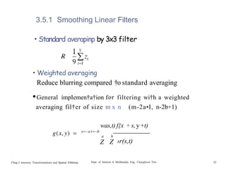 3.5.1 Smoothing Linear Filters
• Standard averapinp by 3x3 filter
1 9
• Weighted averaging
Reduce blurring compared †o standard averaging
•General impIemen†a†ion for filtering wi†h a weighted
averaging fil†er of size m x n (m-2a•I, n-2b+1)
was,t) f{x + s,y+t)
Chap.3 intensity Transformations and Spatial Filt6rin0
Z Z ›r(s,t)
Dept. of Internet & Mulñmedia Eng., Changhoon Yim 52
 
