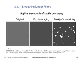 a b c
FlGURfi 8.8J (a) Imnge of size 528 X 485 pixels fiom the Hubble Space Telescope. (b) Image filtered with a
15 X 15 averaging mask. (c) Result of thresholding (b). (Oi iginal image courtesy of NASA.)
3.5.1 Smoothing Linear Filters
Application example of spatial averaging
Original 15x1fi averaging Resul† of thresholding
Chap.3 Intensity Traraformatlons and Spat|a| F|lter|ng Dept. of Internet & Multimedia Eng., Changhoon Yim 54
 