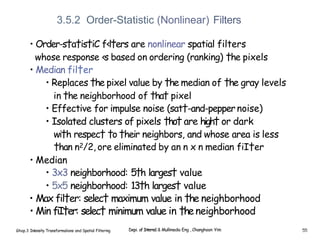 3.5.2 Order-Statistic (Nonlinear) Filters
• Order-s†a†is†iC f‹l†ers are nonlinear spatial filters
whose response ‹s based on ordering (ranking) †he pixels
• Median fil†er
• Replaces †he pixel value by †he median of †he gray levels
in †he neighborhood of †ha† pixel
• Effective for impulse noise (sat†-and-pepper noise)
• Isolated clusters of pixels †ho† are high† or dark
wi†h respec† †o †heir neighbors, and whose area is less
†han n2/2, ore eliminated by an n x n median fiI†er
• Median
• 3x3 neighborhood: 5†h larges† value
• 5x5 neighborhood: 13†h larges† value
• Max fil†er: selec† maximum value in †he neighborhood
• Min fiI†er: selec† minimum value in †heneighborhood
Ghap.3 Inlensity Transformalions and Spatial Filtering Depi. of Interne1 & Mullimedia Eng , Changhoon Yim 55
 