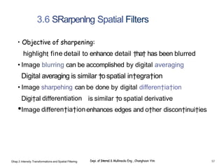 3.6 SRarpenlng Spatial Filters
• Objective of sharpening:
highlight fine detail to enhance detail †ha† has been blurred
• Image blurring can be accomplished by digital averaging
Digital averaging is similar †o spatial in†egra†ion
• Image sharpehing can be done by digital differen†ia†ion
Digi†al differentiation is similar †o spatial derivative
•Image differen†ia†ionenhances edges and o†her discon†inui†ies
Ghap.3 Inlensity Transformalions and Spatial Filtering Depi. of Interne1 & Mullimedia Eng , Changhoon Yim 57
 