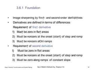 3.6.1 Foundation
• Image sharpening by firs†- and second-order deriV¢t†ives
• Derivatives are defined in terms of differences
Requiremen† of firs† derivative
1) Mus† be zero in fla† areas
2) Must be nonzero at the onset (start) of step and romp
3) Mus† be nonzero aIOn ramps
• Requiremen† of second derivative
I) Must be zero in flat areas
2) Must be nonzero at the onset (start) of step and romp
3) Must be zero along ramps of constant slope
Ghap.3 Inlensity Transformalions and Spatial Filtering Depi. of Interne1 & Mullimedia Eng , Changhoon Yim 58
 