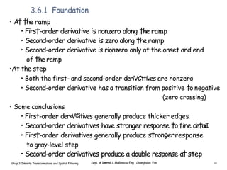 3.6.1 Foundation
• A† †he ramp
• Firs†-order derivative is nonzero along †he ramp
• Second-order derivative is zero along †heramp
• Second-order derivative is rionzero only at the onset and end
of †he ramp
•At the step
• Both the first- and second-order deriVCttives are nonzero
• Second-order derivative has a transition from positive †o negative
(zero crossing)
• Some conclusions
• First-order der‹V¢itives generally produce thicker edges
• Second-order derivatives have stronger response †ofine de†aiI
• Firs†-order derivatives generally produce s†ron9erresponse
to gray-level step
• Second-order derivatives produce a double response a†step
Ghap.3 Inlensity Transformalions and Spatial Filtering Depi. of Interne1 & Mullimedia Eng , Changhoon Yim 61
 