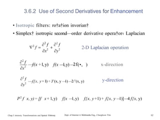 3.6.2 Use of Second Derivatives for Enhancement
• Isotropic filters: ro†a†ion invorian†
• Simplex† isotropic second—order derivative opera†or‹ Laplacian
2-D Laplacian operation
—
—
f(x +1,y) f(x —
1,y) —
2f(•, ) x-direction
—
—f[x, y+ I) + J’(x, y —
1) —
2/’(x, y) y-direction
P2
f x, y)= [f x+1,y) f{x —
1,y) f{x, y+1)+ f{x, y —
1)]—
4 f{x, y)
Chap.3 intensity Transformations and Spatial Filt6rin0 Dept. of Internet & Multimedia Eng., Changhoon Yim 62
 