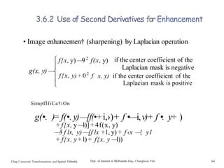 3.6.2 Use ofSecond Derivatives for Enhancement
• Image enhancemen† (sharpening) by Laplacian operation
g(x, y) —
—
f{x, y) —92
f(x, y) if the center coefficient of the
Laplacian mask is negative
f{x, y)+ 02
f x, y) if the center coefficient of the
Laplacian mask is positive
SimpIÏfiCa†iOn
g(•. )= f(•. y)—[f(•+i,›)+ f •—i,v)+ f •. y+ )
+ f{x, y —
l)] + 4f(x, y)
—
—
5 f lx, y) —[f lx +1, y)+ f ‹x —
!, y1
+ f{x, y+ l)+ f{x, y —l))
Chap.3 intensité Transformations and Spatial Filt6ri€0 Dep. of Internet & Mullmedia Enq., Changhoon Yim 64
 