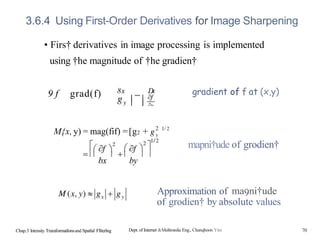 3.6.4 Using First-Order Derivatives for Image Sharpening
• Firs† derivatives in image processing is implemented
using †he magnitude of †he gradien†
9 f grad(f) 8x D
x
M{x, y) = mag(fif) =[g2 +
bx by
2 1/ 2
Chap.3 Intensity Traraformatlonsand Spatlal Fllterlng
gradient of f at (x,y)
mapni†ude of grodien†
Approximation of ma9ni†ude
of grodien† by absolute values
Dept. of Internet &Multimedia Eng., Chanqhoon Yim 70
 