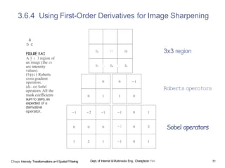 tS Z6
3.6.4 Using First-Order Derivatives for Image Sharpening
â
b c
FIGURE3AI
A 3 x 3 region of
an image (the es
are intensity
values).
(bHc) Roberts
cross gradient
operators.
(d)—(e) So0el
opetaiorn. All the
mask coefficients
sum to zero,as
expected of a
derivative
operator.
Chaps Intensity Traraformatlons ar<I Spatial Fl1terlng
-2
Dept, of Internet &Multimedia Eng., Changhoon Yim
3x3 region
Roberts opero†ors
Sobel operators
71
 