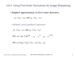 3.6.4 Using First-Order Derivatives for Image Sharpening
• Simples† approximation †o firs†-order derivative
• Roberts cross-gradien† operators
M(x, y) = [g2 -F8$
buz _
( •
9
)2
*s
)2 Jl/2
(*8 ’6
Chap.3 Intensity Trarisformatlons and Spatla| Filter|ng Dept. of Internet & Multimedia Eng., Changhoon Yim 72
 