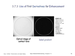 3.7.3 Use ofFirst Derivatives for Enhancement
Optcol image of
contact lens
Chap. 3 Int6n9ity' T/8raformatlons arld Spatial F||ter|ng
Sobel gradient
Dopt. of Internet & Multimedia Eng., Changhoon Yim
Optical image of
contact lens (note
defects on the
boundary al 4 and
fi ti'clock .
tl›) finhel
gradient.
Original image
courtesy of
Mr. Pele Site
Pcrccplics
L”orpnr0tion.)
74
 