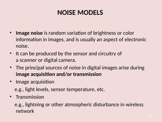 NOISE MODELS
• Image noise is random variation of brightness or color
information in images, and is usually an aspect of electronic
noise.
• It can be produced by the sensor and circuitry of
a scanner or digital camera.
• The principal sources of noise in digital images arise during
image acquisition and/or transmission
• Image acquisition
e.g., light levels, sensor temperature, etc.
• Transmission
e.g., lightning or other atmospheric disturbance in wireless
network
14
 