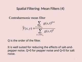Spatial Filtering: Mean Filters (4)
32

1
( , )
( , )
Contraharmonic mean filter
( , )
( , )
( , )
xy
xy
Q
s t S
Q
s t S
g s t
f x y
g s t






Q is the order of the filter.
It is well suited for reducing the effects of salt-and-
pepper noise. Q>0 for pepper noise and Q<0 for salt
noise.
 