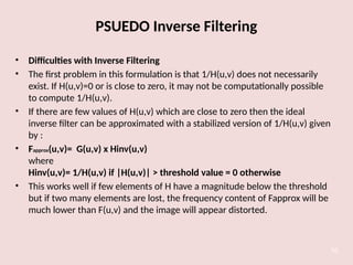 PSUEDO Inverse Filtering
• Difficulties with Inverse Filtering
• The first problem in this formulation is that 1/H(u,v) does not necessarily
exist. If H(u,v)=0 or is close to zero, it may not be computationally possible
to compute 1/H(u,v).
• If there are few values of H(u,v) which are close to zero then the ideal
inverse filter can be approximated with a stabilized version of 1/H(u,v) given
by :
• Fapprox(u,v)= G(u,v) x Hinv(u,v)
where
Hinv(u,v)= 1/H(u,v) if |H(u,v)| > threshold value = 0 otherwise
• This works well if few elements of H have a magnitude below the threshold
but if two many elements are lost, the frequency content of Fapprox will be
much lower than F(u,v) and the image will appear distorted.
50
 