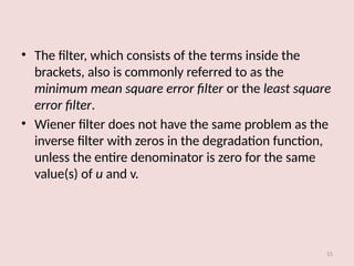 • The filter, which consists of the terms inside the
brackets, also is commonly referred to as the
minimum mean square error filter or the least square
error filter.
• Wiener filter does not have the same problem as the
inverse filter with zeros in the degradation function,
unless the entire denominator is zero for the same
value(s) of u and v.
55
 