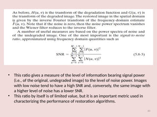 60
• This ratio gives a measure of the level of information bearing signal power
(i.e., of the original, undegraded image) to the level of noise power. Images
with low noise tend to have a high SNR and, conversely, the same image with
a higher level of noise has a lower SNR.
• This ratio by itself is of limited value, but it is an important metric used in
characterizing the performance of restoration algorithms.
 