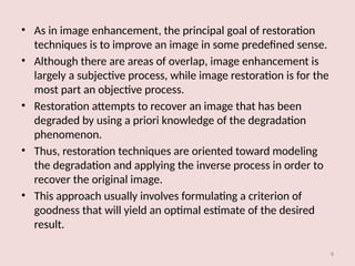 8
• As in image enhancement, the principal goal of restoration
techniques is to improve an image in some predefined sense.
• Although there are areas of overlap, image enhancement is
largely a subjective process, while image restoration is for the
most part an objective process.
• Restoration attempts to recover an image that has been
degraded by using a priori knowledge of the degradation
phenomenon.
• Thus, restoration techniques are oriented toward modeling
the degradation and applying the inverse process in order to
recover the original image.
• This approach usually involves formulating a criterion of
goodness that will yield an optimal estimate of the desired
result.
 