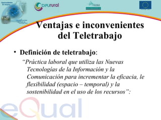 Ventajas e inconvenientes del Teletrabajo Definición de teletrabajo : “ Práctica laboral que utiliza las Nuevas Tecnologías de la Información y la Comunicación para incrementar la eficacia, le flexibilidad (espacio – temporal) y la sostenibilidad en el uso de los recursos”: 