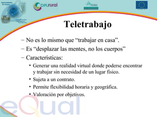 Teletrabajo No es lo mismo que “trabajar en casa”. Es “desplazar las mentes, no los cuerpos” Características: Generar una realidad virtual donde poderse encontrar y trabajar sin necesidad de un lugar físico. Sujeta a un contrato. Permite flexibilidad horaria y geográfica. Valoración por objetivos. 