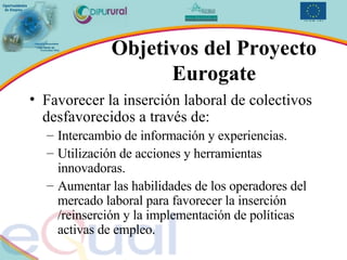 Objetivos del Proyecto Eurogate Favorecer la inserción laboral de colectivos desfavorecidos a través de: Intercambio de información y experiencias. Utilización de acciones y herramientas innovadoras. Aumentar las habilidades de los operadores del mercado laboral para favorecer la inserción /reinserción y la implementación de políticas activas de empleo. 