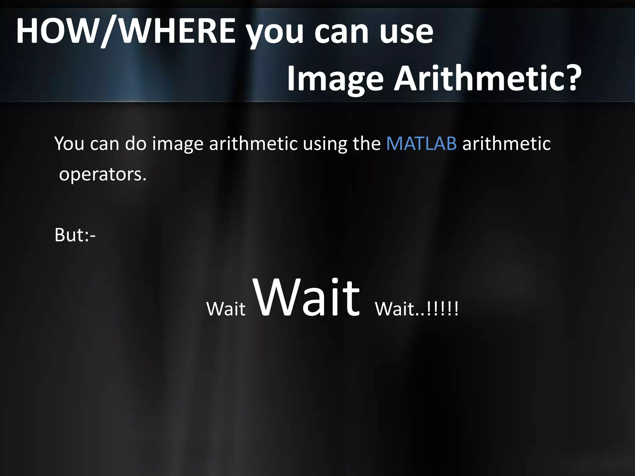 HOW/WHERE you can use
Image Arithmetic?
You can do image arithmetic using the MATLAB arithmetic
operators.
But:-
Wait Wait Wait..!!!!!
 