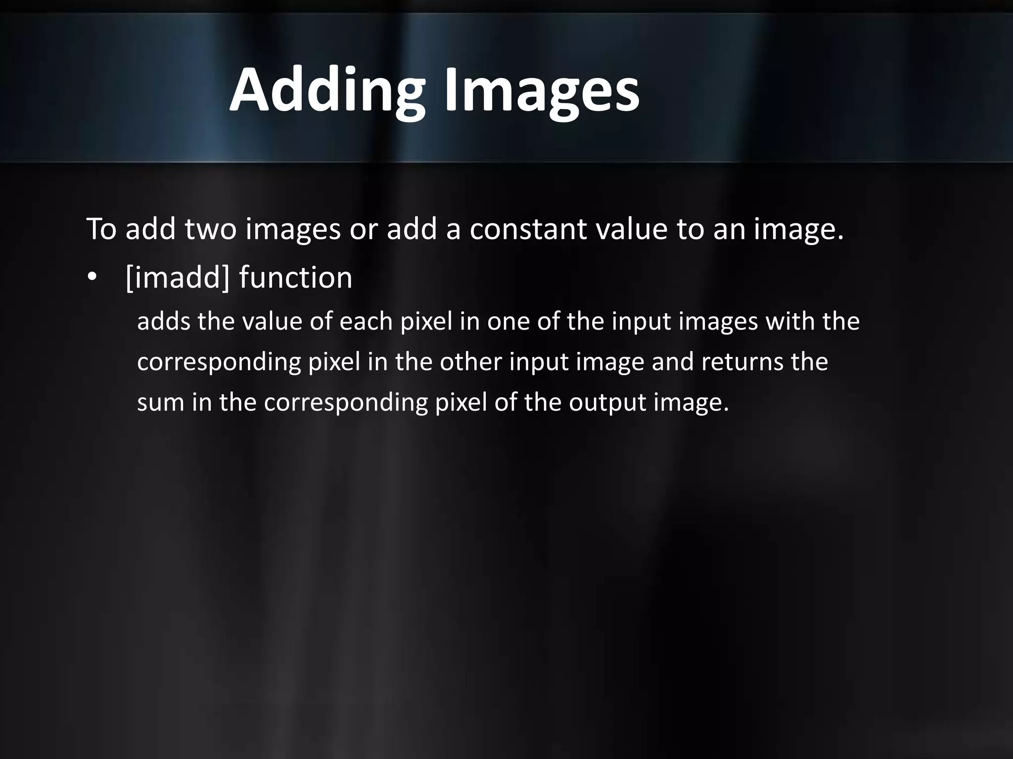 Adding Images
To add two images or add a constant value to an image.
• [imadd] function
adds the value of each pixel in one of the input images with the
corresponding pixel in the other input image and returns the
sum in the corresponding pixel of the output image.
 