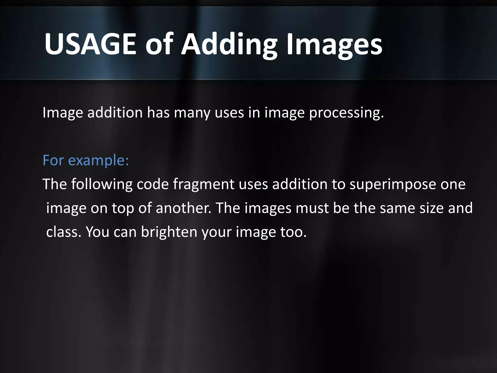 USAGE of Adding Images
Image addition has many uses in image processing.
For example:
The following code fragment uses addition to superimpose one
image on top of another. The images must be the same size and
class. You can brighten your image too.
 