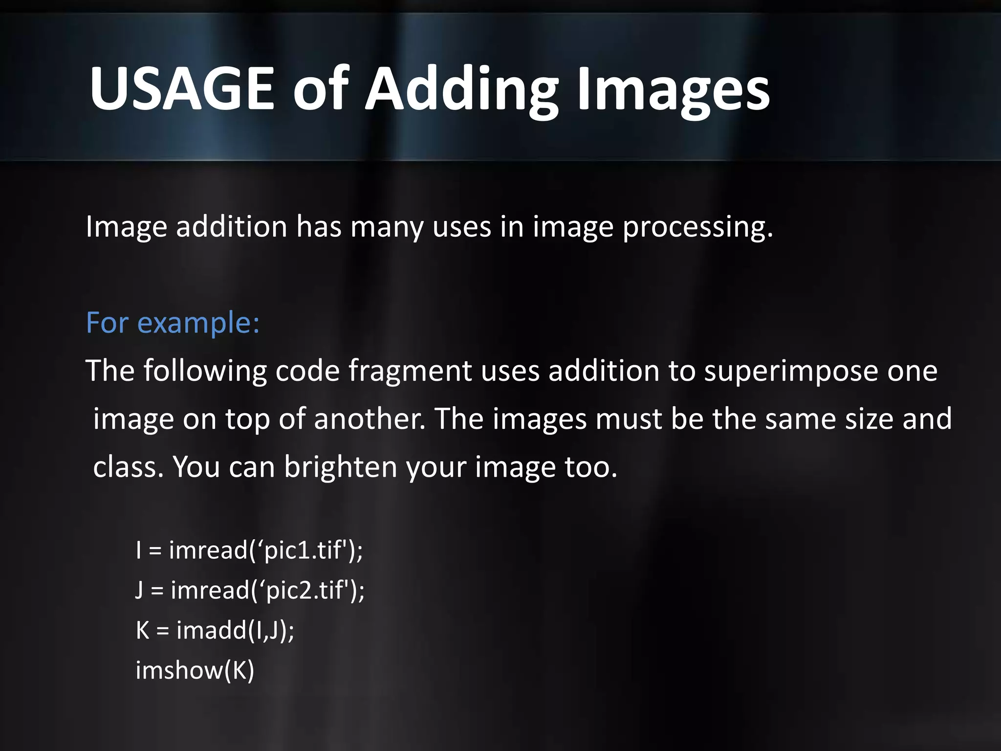 USAGE of Adding Images
Image addition has many uses in image processing.
For example:
The following code fragment uses addition to superimpose one
image on top of another. The images must be the same size and
class. You can brighten your image too.
I = imread(‘pic1.tif');
J = imread(‘pic2.tif');
K = imadd(I,J);
imshow(K)
 