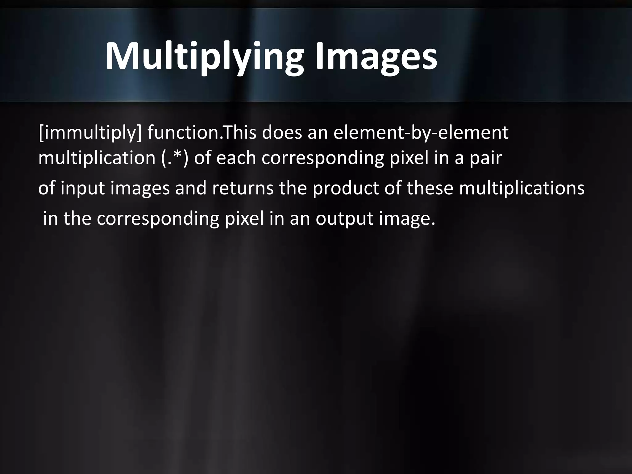 Multiplying Images
[immultiply] function.This does an element-by-element
multiplication (.*) of each corresponding pixel in a pair
of input images and returns the product of these multiplications
in the corresponding pixel in an output image.
 
