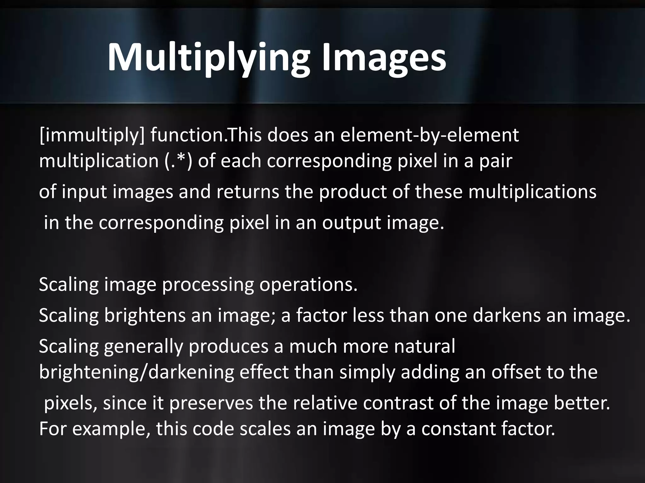 Multiplying Images
[immultiply] function.This does an element-by-element
multiplication (.*) of each corresponding pixel in a pair
of input images and returns the product of these multiplications
in the corresponding pixel in an output image.
Scaling image processing operations.
Scaling brightens an image; a factor less than one darkens an image.
Scaling generally produces a much more natural
brightening/darkening effect than simply adding an offset to the
pixels, since it preserves the relative contrast of the image better.
For example, this code scales an image by a constant factor.
 