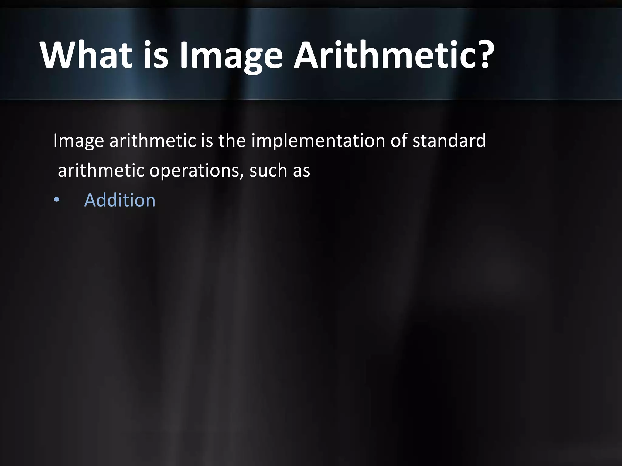 What is Image Arithmetic?
Image arithmetic is the implementation of standard
arithmetic operations, such as
• Addition
 