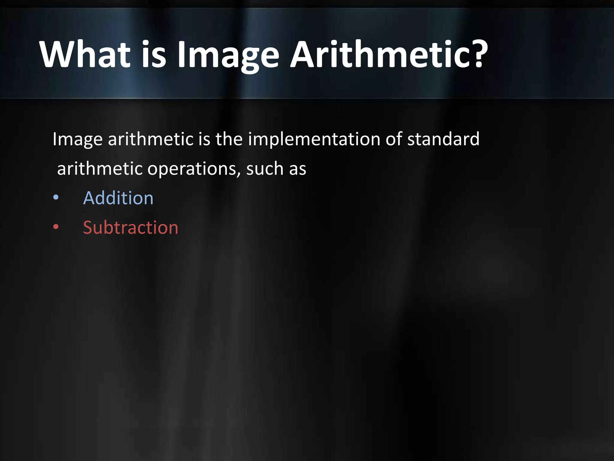 What is Image Arithmetic?
Image arithmetic is the implementation of standard
arithmetic operations, such as
• Addition
• Subtraction
 