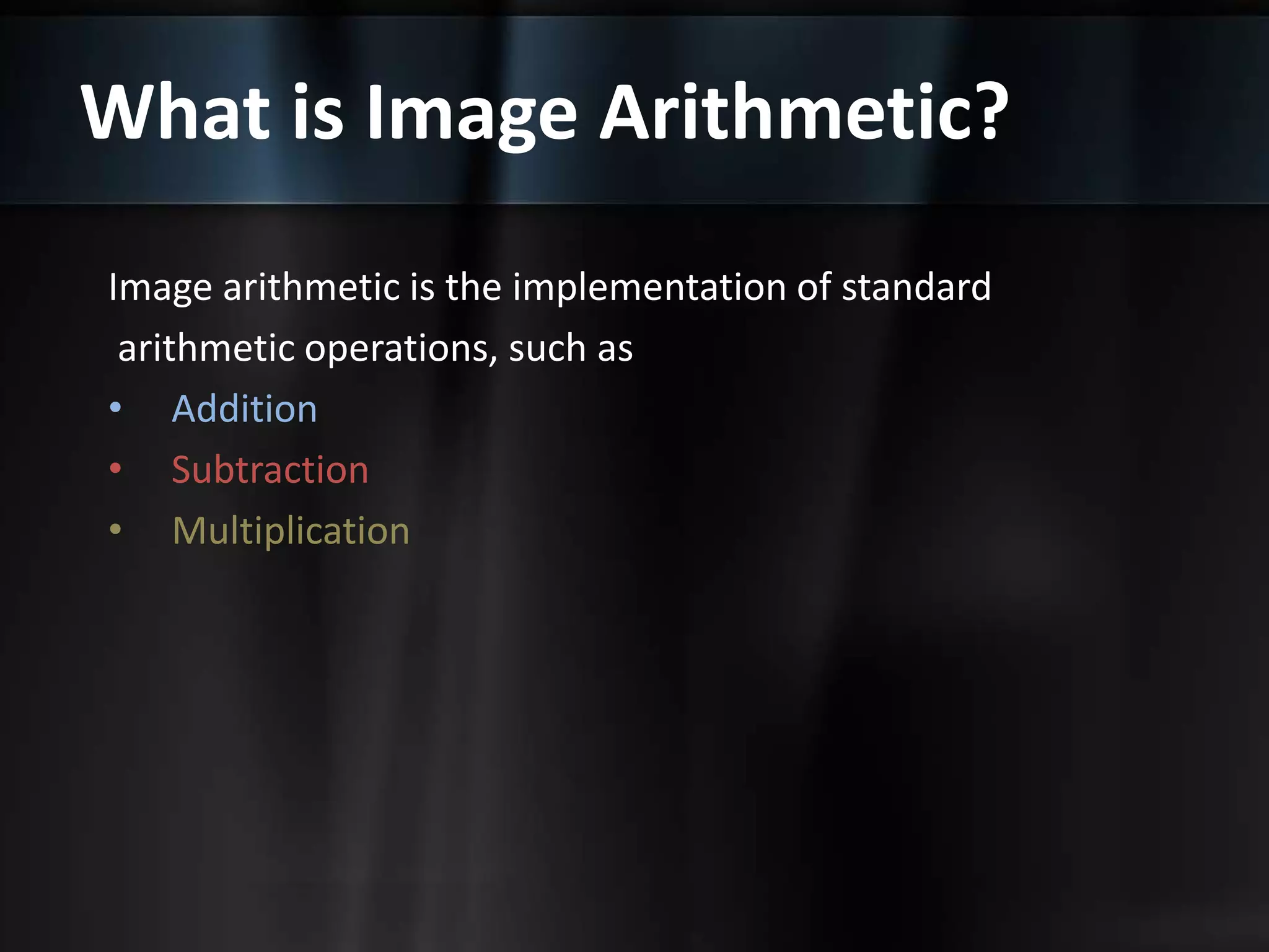 What is Image Arithmetic?
Image arithmetic is the implementation of standard
arithmetic operations, such as
• Addition
• Subtraction
• Multiplication
 