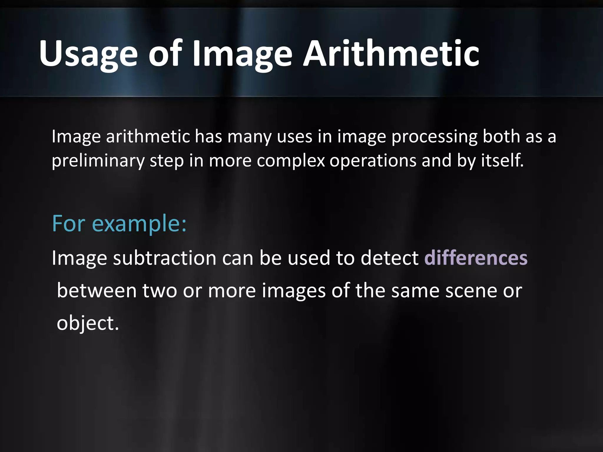 Usage of Image Arithmetic
Image arithmetic has many uses in image processing both as a
preliminary step in more complex operations and by itself.
For example:
Image subtraction can be used to detect differences
between two or more images of the same scene or
object.
 