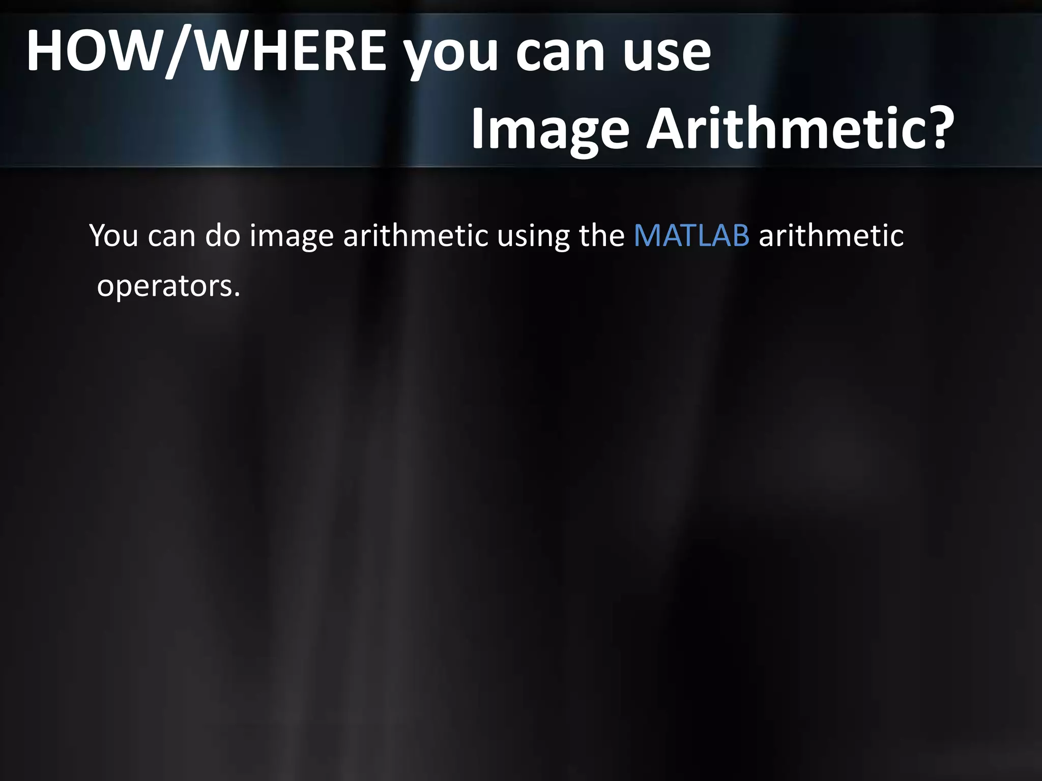 HOW/WHERE you can use
Image Arithmetic?
You can do image arithmetic using the MATLAB arithmetic
operators.
 